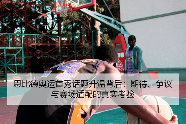 恩比德奥运首秀话题升温背后：期待、争议与赛场适配的真实考验 | c7yule